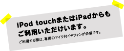 iPod touch または iPad からもご利用いただけます。ご利用の際は、専用のマイク付イヤフォンが必要です。
